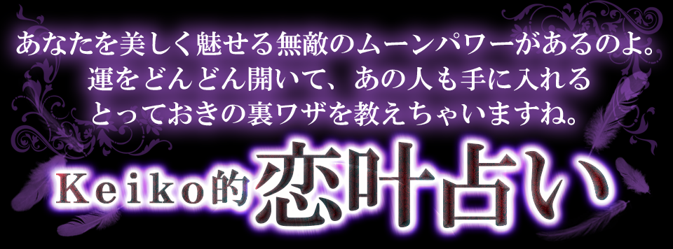 あなたを美しく見せる無敵のムーンパワーがあるのよ。運をどんどん開いて、あの人も手に入れるとっておきの裏ワザを教えちゃいますね。　Ｋｅｉｋｏ的恋叶占い