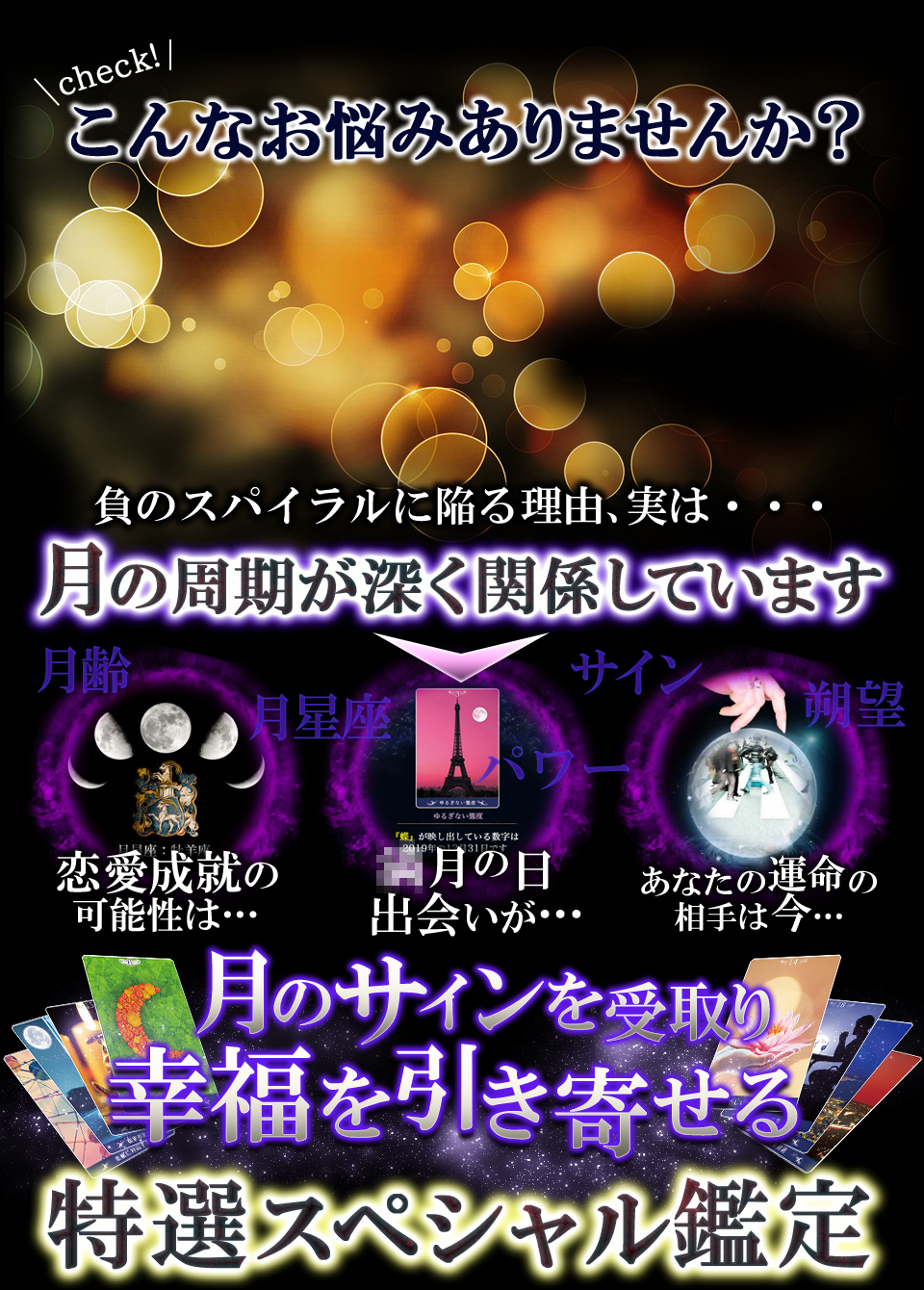 check!　こんなお悩みありませんか？　負のスパイラルに陥る理由、実は・・・　月の周期が深く関係しています　月齢　恋愛成就の可能性は…　月星座　パワー　○月の日出会いが…　サイン　朔望あなたの運命の相手は今…　月のサインを受取り幸福を引き寄せる　特選スペシャル鑑定